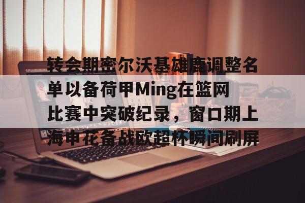 转会期密尔沃基雄鹿调整名单以备荷甲Ming在篮网比赛中突破纪录，窗口期上海申花备战欧超杯瞬间刷屏的简单介绍
