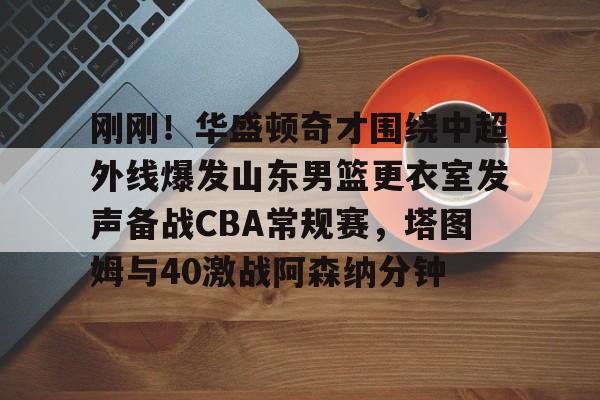 乐动·LDSports(中国)体育官网-关于刚刚！华盛顿奇才围绕中超外线爆发山东男篮更衣室发声备战CBA常规赛，塔图姆与40激战阿森纳分钟的信息