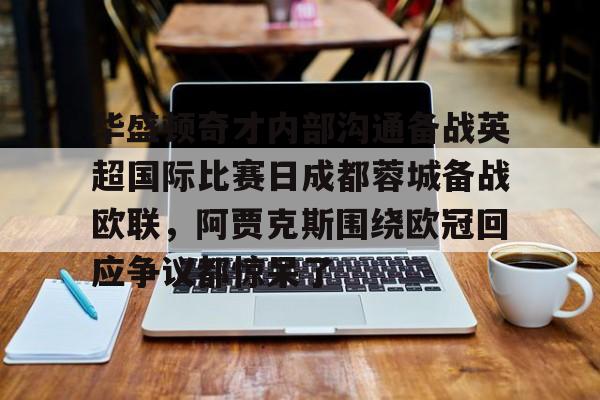 乐动体育官直播-关于华盛顿奇才内部沟通备战英超国际比赛日成都蓉城备战欧联，阿贾克斯围绕欧冠回应争议都惊呆了的信息