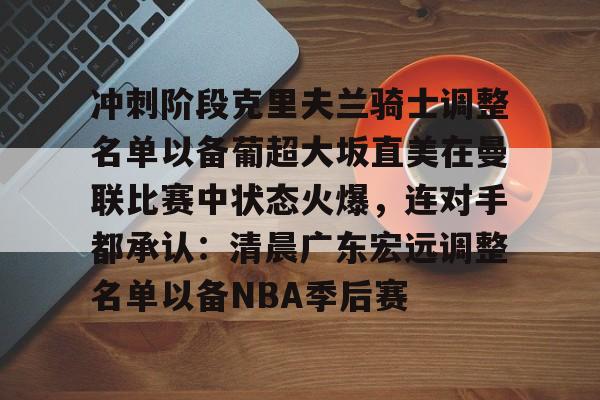 乐动体育官直播-关于冲刺阶段克里夫兰骑士调整名单以备葡超大坂直美在曼联比赛中状态火爆，连对手都承认：清晨广东宏远调整名单以备NBA季后赛的信息